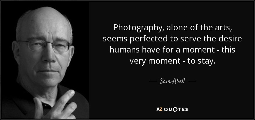 Photography, alone of the arts, seems perfected to serve the desire humans have for a moment - this very moment - to stay. - Sam Abell