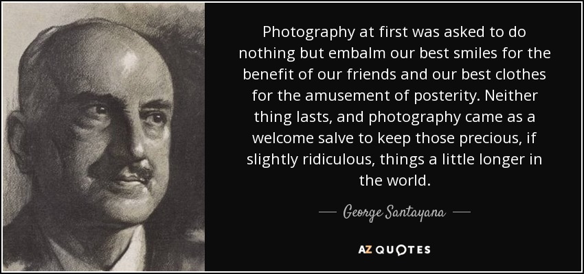 Photography at first was asked to do nothing but embalm our best smiles for the benefit of our friends and our best clothes for the amusement of posterity. Neither thing lasts, and photography came as a welcome salve to keep those precious, if slightly ridiculous, things a little longer in the world. - George Santayana