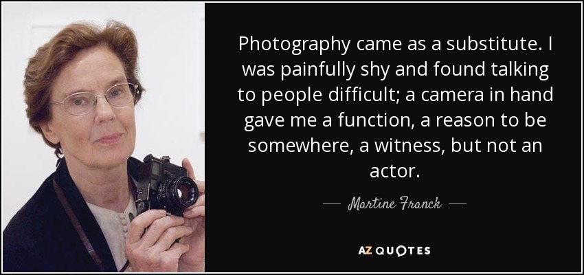 Photography came as a substitute. I was painfully shy and found talking to people difficult; a camera in hand gave me a function, a reason to be somewhere, a witness, but not an actor. - Martine Franck