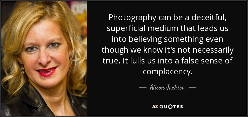 Photography can be a deceitful, superficial medium that leads us into believing something even though we know it's not necessarily true. It lulls us into a false sense of complacency. - Alison Jackson