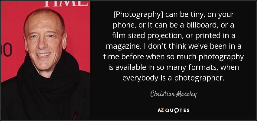 [Photography] can be tiny, on your phone, or it can be a billboard, or a film-sized projection, or printed in a magazine. I don't think we've been in a time before when so much photography is available in so many formats, when everybody is a photographer. - Christian Marclay