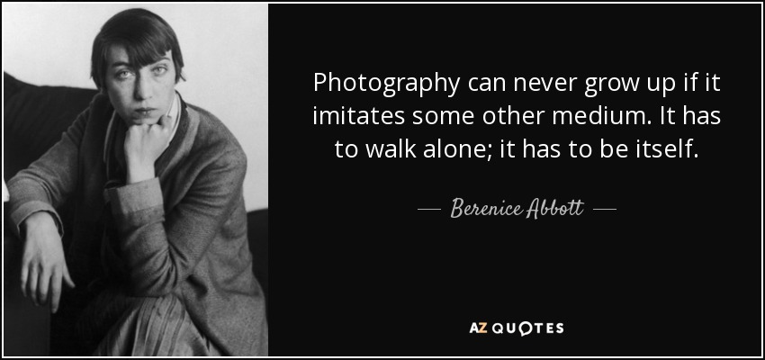 Photography can never grow up if it imitates some other medium. It has to walk alone; it has to be itself. - Berenice Abbott