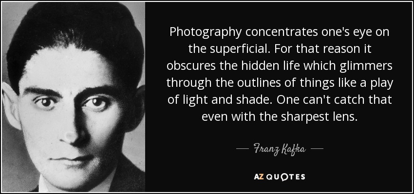 Photography concentrates one's eye on the superficial. For that reason it obscures the hidden life which glimmers through the outlines of things like a play of light and shade. One can't catch that even with the sharpest lens. - Franz Kafka