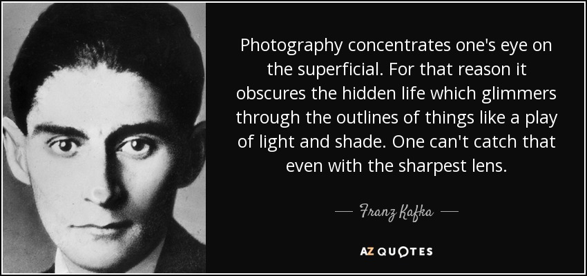 Photography concentrates one's eye on the superficial. For that reason it obscures the hidden life which glimmers through the outlines of things like a play of light and shade. One can't catch that even with the sharpest lens. - Franz Kafka