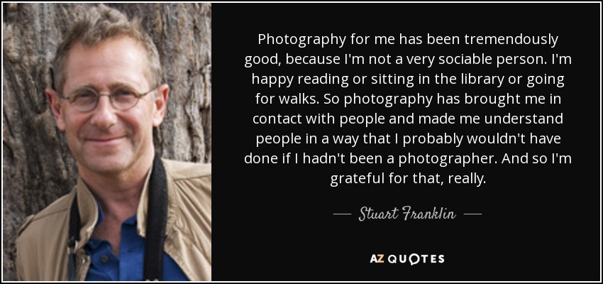 Photography for me has been tremendously good, because I'm not a very sociable person. I'm happy reading or sitting in the library or going for walks. So photography has brought me in contact with people and made me understand people in a way that I probably wouldn't have done if I hadn't been a photographer. And so I'm grateful for that, really. - Stuart Franklin