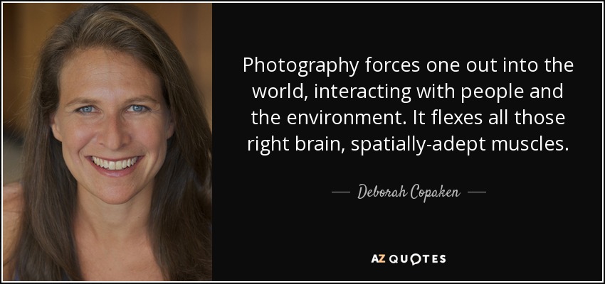 Photography forces one out into the world, interacting with people and the environment. It flexes all those right brain, spatially-adept muscles. - Deborah Copaken
