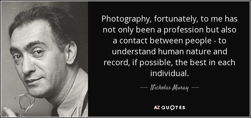 Photography, fortunately, to me has not only been a profession but also a contact between people - to understand human nature and record, if possible, the best in each individual. - Nickolas Muray