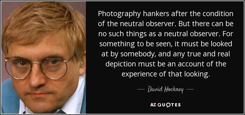 Photography hankers after the condition of the neutral observer. But there can be no such things as a neutral observer. For something to be seen, it must be looked at by somebody, and any true and real depiction must be an account of the experience of that looking. - David Hockney