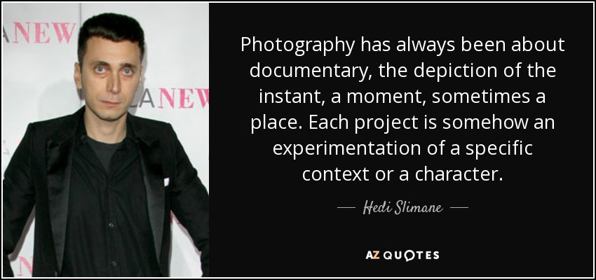 Photography has always been about documentary, the depiction of the instant, a moment, sometimes a place. Each project is somehow an experimentation of a specific context or a character. - Hedi Slimane