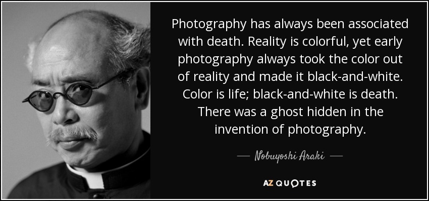 Photography has always been associated with death. Reality is colorful, yet early photography always took the color out of reality and made it black-and-white. Color is life; black-and-white is death. There was a ghost hidden in the invention of photography. - Nobuyoshi Araki
