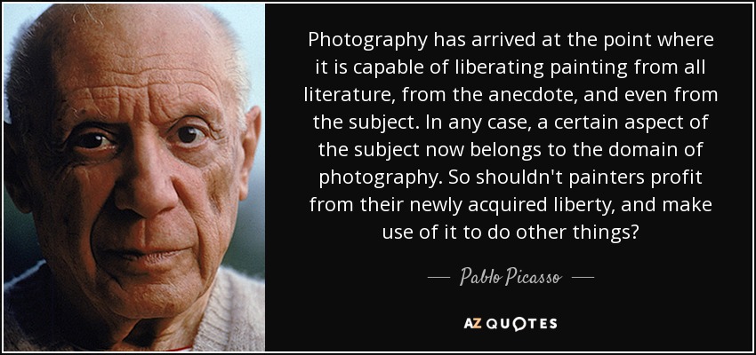 Photography has arrived at the point where it is capable of liberating painting from all literature, from the anecdote, and even from the subject. In any case, a certain aspect of the subject now belongs to the domain of photography. So shouldn't painters profit from their newly acquired liberty, and make use of it to do other things? - Pablo Picasso