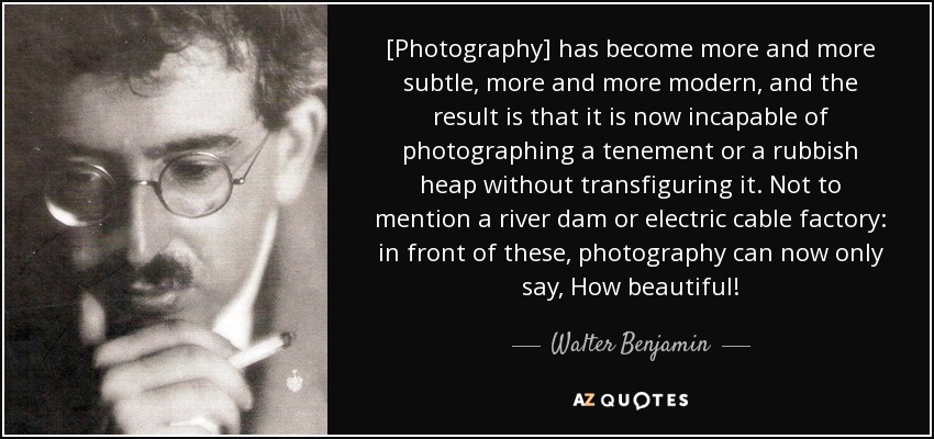 [Photography] has become more and more subtle, more and more modern, and the result is that it is now incapable of photographing a tenement or a rubbish heap without transfiguring it. Not to mention a river dam or electric cable factory: in front of these, photography can now only say, How beautiful! - Walter Benjamin