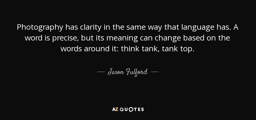 Photography has clarity in the same way that language has. A word is precise, but its meaning can change based on the words around it: think tank, tank top. - Jason Fulford