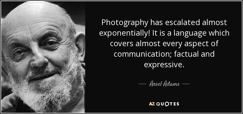 Photography has escalated almost exponentially! It is a language which covers almost every aspect of communication; factual and expressive. - Ansel Adams