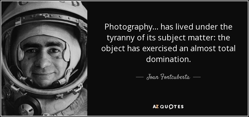 Photography... has lived under the tyranny of its subject matter: the object has exercised an almost total domination. - Joan Fontcuberta