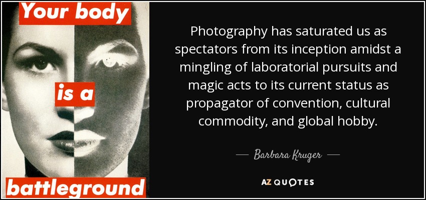 Photography has saturated us as spectators from its inception amidst a mingling of laboratorial pursuits and magic acts to its current status as propagator of convention, cultural commodity, and global hobby. - Barbara Kruger