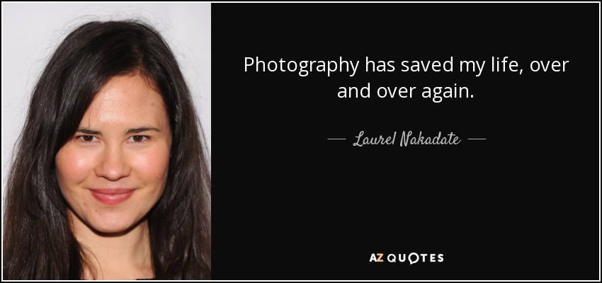 Photography has saved my life, over and over again. - Laurel Nakadate