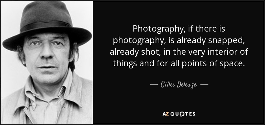 Photography, if there is photography, is already snapped, already shot, in the very interior of things and for all points of space. - Gilles Deleuze