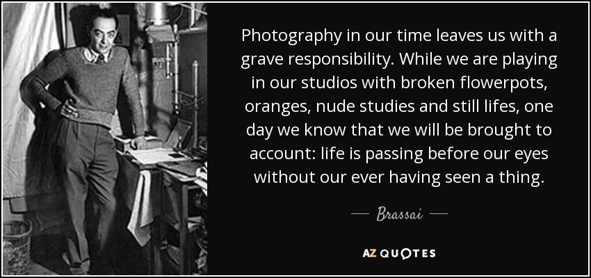 Photography in our time leaves us with a grave responsibility. While we are playing in our studios with broken flowerpots, oranges, nude studies and still lifes, one day we know that we will be brought to account: life is passing before our eyes without our ever having seen a thing. - Brassai