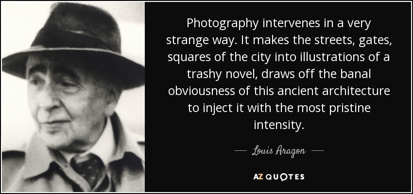 Photography intervenes in a very strange way. It makes the streets, gates, squares of the city into illustrations of a trashy novel, draws off the banal obviousness of this ancient architecture to inject it with the most pristine intensity. - Louis Aragon