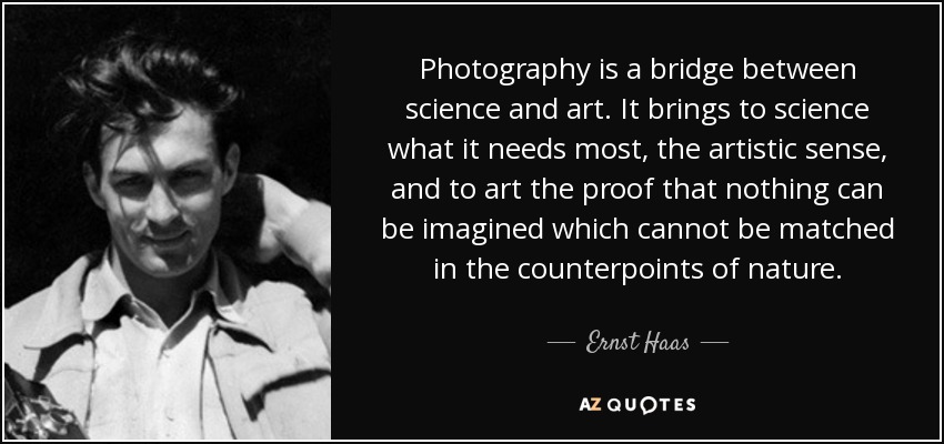 Photography is a bridge between science and art. It brings to science what it needs most, the artistic sense, and to art the proof that nothing can be imagined which cannot be matched in the counterpoints of nature. - Ernst Haas