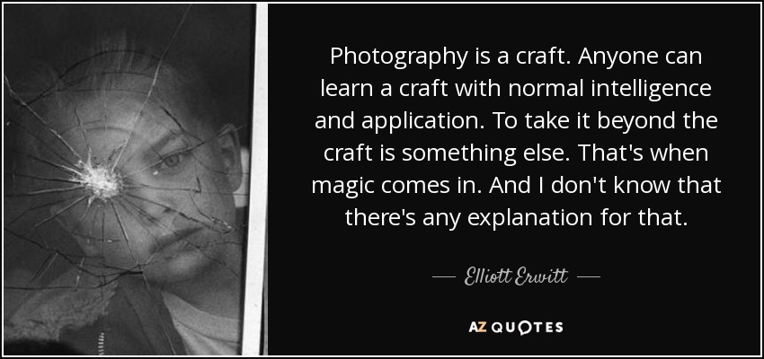 Photography is a craft. Anyone can learn a craft with normal intelligence and application. To take it beyond the craft is something else. That's when magic comes in. And I don't know that there's any explanation for that. - Elliott Erwitt