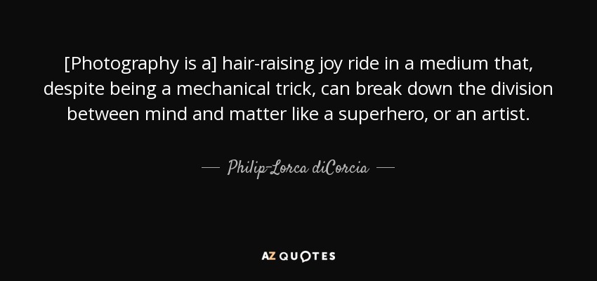 [Photography is a] hair-raising joy ride in a medium that, despite being a mechanical trick, can break down the division between mind and matter like a superhero, or an artist. - Philip-Lorca diCorcia