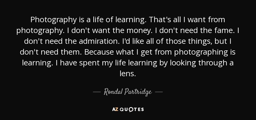 Photography is a life of learning. That's all I want from photography. I don't want the money. I don't need the fame. I don't need the admiration. I'd like all of those things, but I don't need them. Because what I get from photographing is learning. I have spent my life learning by looking through a lens. - Rondal Partridge