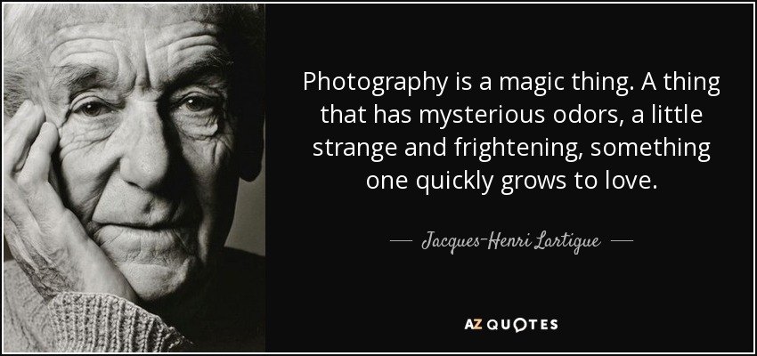 Photography is a magic thing. A thing that has mysterious odors, a little strange and frightening, something one quickly grows to love. - Jacques-Henri Lartigue