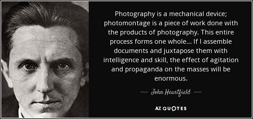Photography is a mechanical device; photomontage is a piece of work done with the products of photography. This entire process forms one whole... If I assemble documents and juxtapose them with intelligence and skill, the effect of agitation and propaganda on the masses will be enormous. - John Heartfield