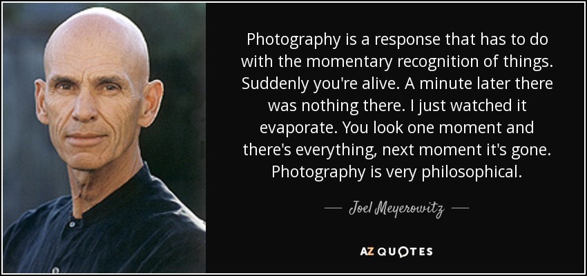 Photography is a response that has to do with the momentary recognition of things. Suddenly you're alive. A minute later there was nothing there. I just watched it evaporate. You look one moment and there's everything, next moment it's gone. Photography is very philosophical. - Joel Meyerowitz