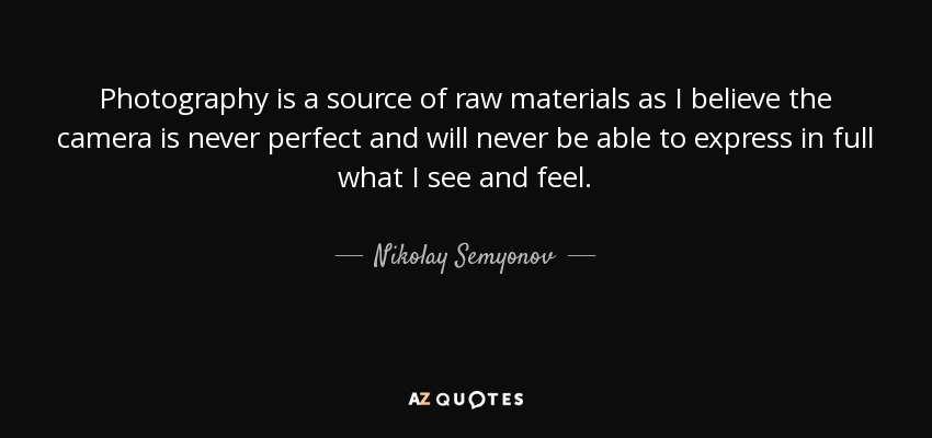 Photography is a source of raw materials as I believe the camera is never perfect and will never be able to express in full what I see and feel. - Nikolay Semyonov