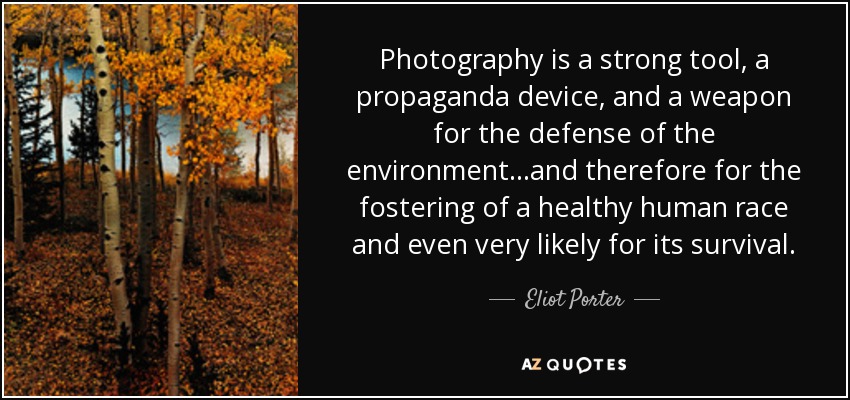 Photography is a strong tool, a propaganda device, and a weapon for the defense of the environment...and therefore for the fostering of a healthy human race and even very likely for its survival. - Eliot Porter