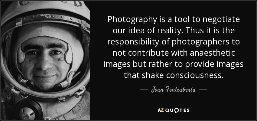 Photography is a tool to negotiate our idea of reality. Thus it is the responsibility of photographers to not contribute with anaesthetic images but rather to provide images that shake consciousness. - Joan Fontcuberta