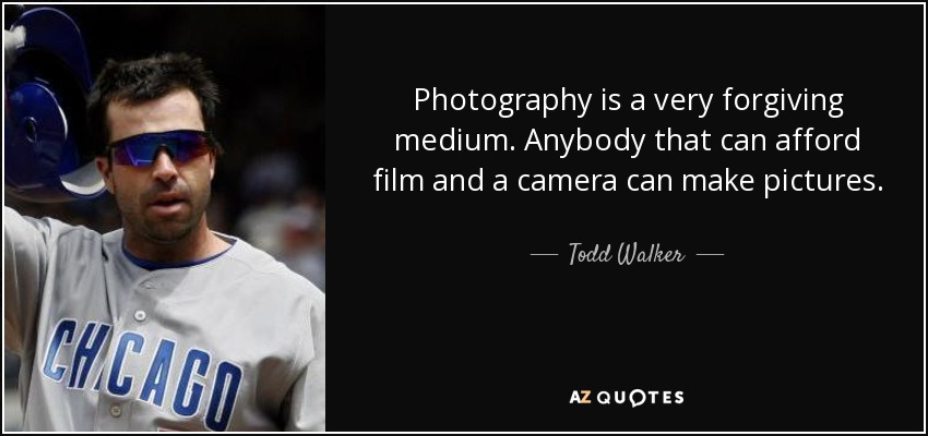 Photography is a very forgiving medium. Anybody that can afford film and a camera can make pictures. - Todd Walker