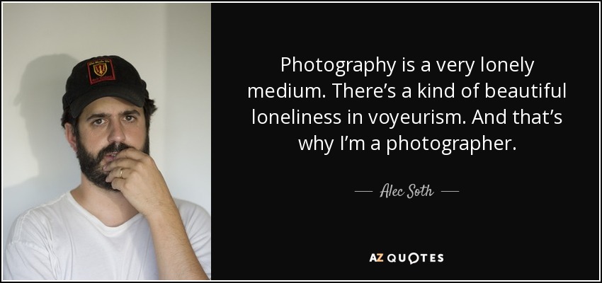 Photography is a very lonely medium. There’s a kind of beautiful loneliness in voyeurism. And that’s why I’m a photographer. - Alec Soth
