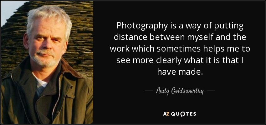 Photography is a way of putting distance between myself and the work which sometimes helps me to see more clearly what it is that I have made. - Andy Goldsworthy