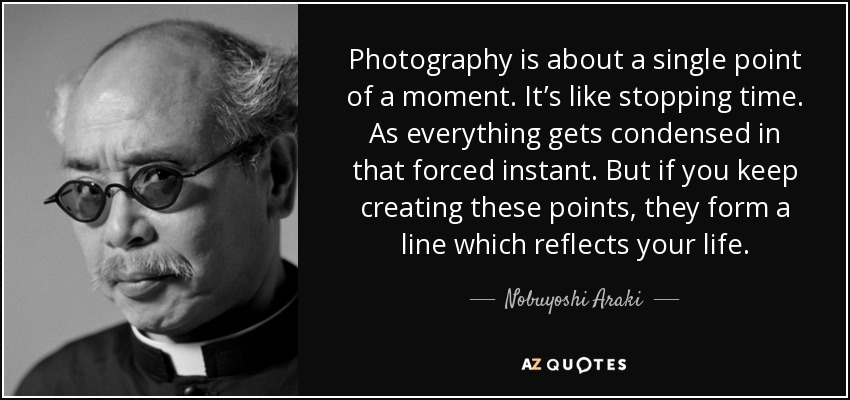 Photography is about a single point of a moment. It’s like stopping time. As everything gets condensed in that forced instant. But if you keep creating these points, they form a line which reflects your life. - Nobuyoshi Araki