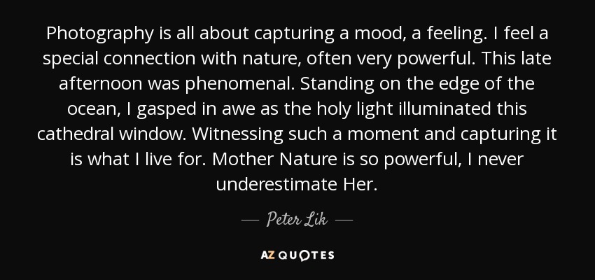 Photography is all about capturing a mood, a feeling. I feel a special connection with nature, often very powerful. This late afternoon was phenomenal. Standing on the edge of the ocean, I gasped in awe as the holy light illuminated this cathedral window. Witnessing such a moment and capturing it is what I live for. Mother Nature is so powerful, I never underestimate Her. - Peter Lik