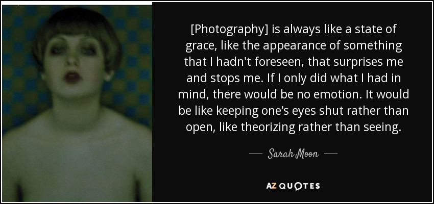[Photography] is always like a state of grace, like the appearance of something that I hadn't foreseen, that surprises me and stops me. If I only did what I had in mind, there would be no emotion. It would be like keeping one's eyes shut rather than open, like theorizing rather than seeing. - Sarah Moon