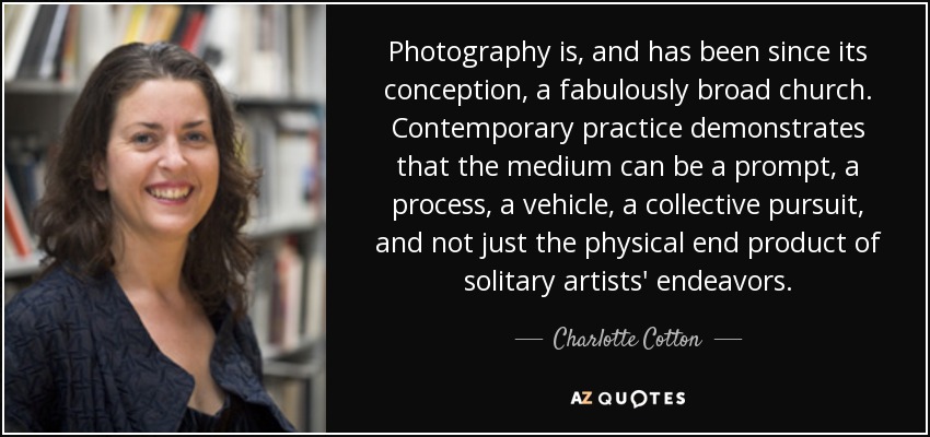 Photography is, and has been since its conception, a fabulously broad church. Contemporary practice demonstrates that the medium can be a prompt, a process, a vehicle, a collective pursuit, and not just the physical end product of solitary artists' endeavors. - Charlotte Cotton