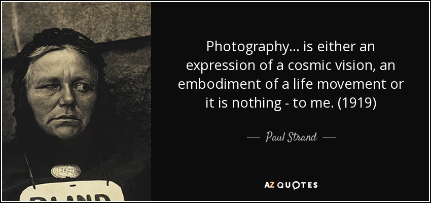 Photography... is either an expression of a cosmic vision, an embodiment of a life movement or it is nothing - to me. (1919) - Paul Strand