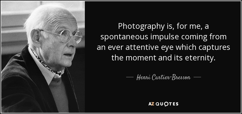Photography is, for me, a spontaneous impulse coming from an ever attentive eye which captures the moment and its eternity. - Henri Cartier-Bresson