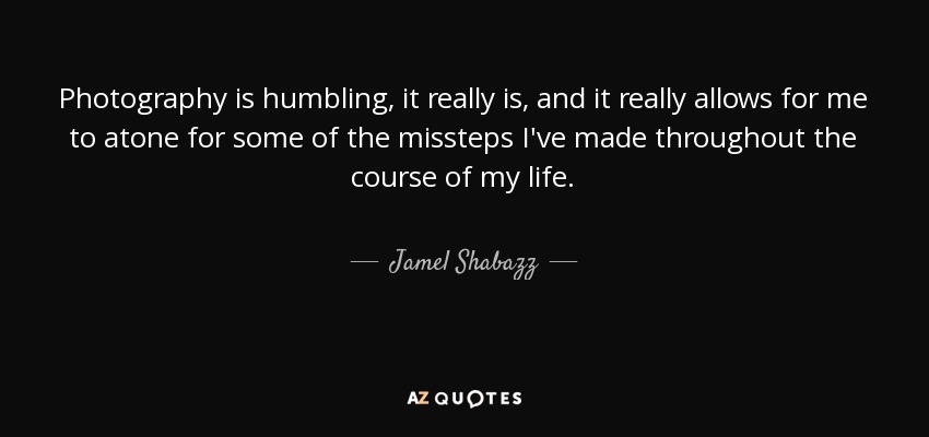 Photography is humbling, it really is, and it really allows for me to atone for some of the missteps I've made throughout the course of my life. - Jamel Shabazz