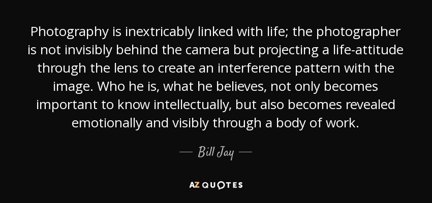Photography is inextricably linked with life; the photographer is not invisibly behind the camera but projecting a life-attitude through the lens to create an interference pattern with the image. Who he is, what he believes, not only becomes important to know intellectually, but also becomes revealed emotionally and visibly through a body of work. - Bill Jay