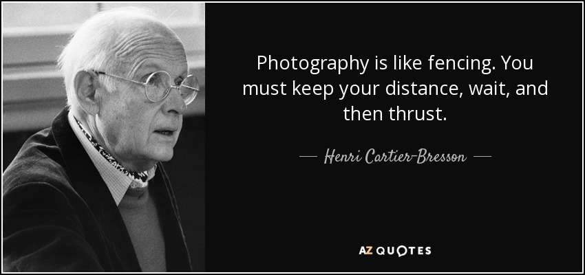Photography is like fencing. You must keep your distance, wait, and then thrust. - Henri Cartier-Bresson