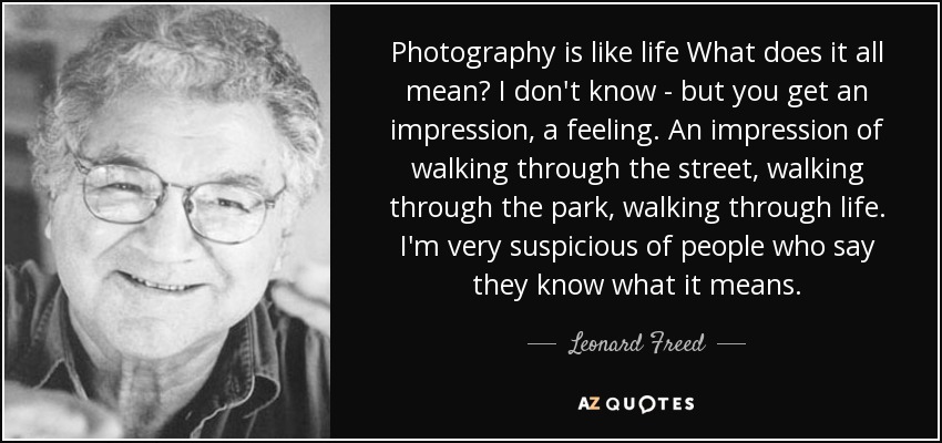 Photography is like life What does it all mean? I don't know - but you get an impression, a feeling. An impression of walking through the street, walking through the park, walking through life. I'm very suspicious of people who say they know what it means. - Leonard Freed