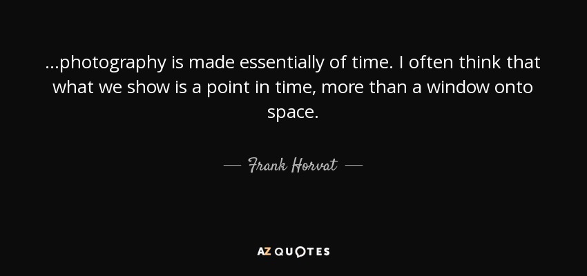 ...photography is made essentially of time. I often think that what we show is a point in time, more than a window onto space. - Frank Horvat