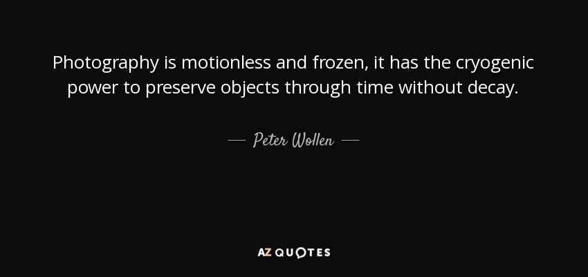 Photography is motionless and frozen, it has the cryogenic power to preserve objects through time without decay. - Peter Wollen