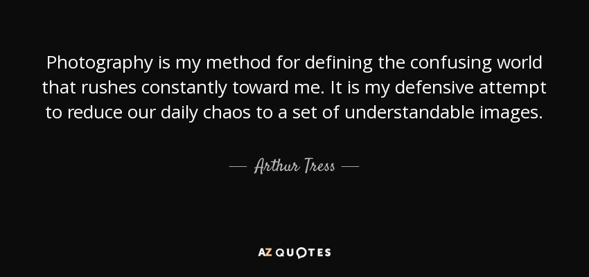 Photography is my method for defining the confusing world that rushes constantly toward me. It is my defensive attempt to reduce our daily chaos to a set of understandable images. - Arthur Tress